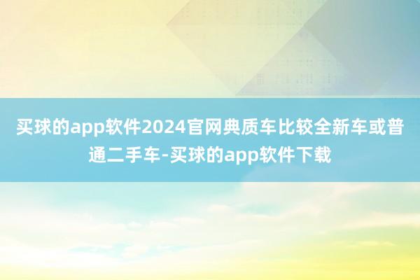 买球的app软件2024官网典质车比较全新车或普通二手车-买球的app软件下载