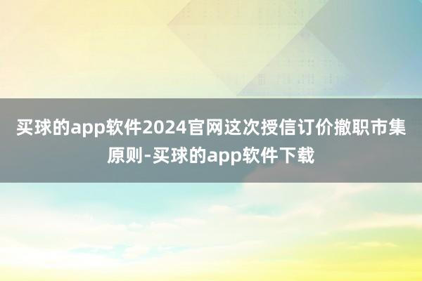 买球的app软件2024官网这次授信订价撤职市集原则-买球的app软件下载