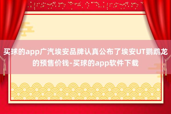 买球的app广汽埃安品牌认真公布了埃安UT鹦鹉龙的预售价钱-买球的app软件下载