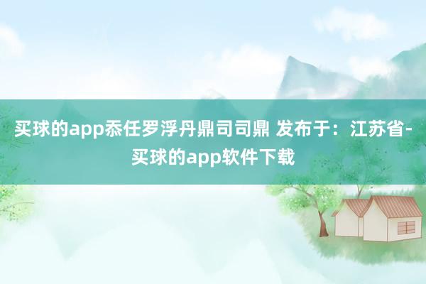 买球的app忝任罗浮丹鼎司司鼎 发布于：江苏省-买球的app软件下载