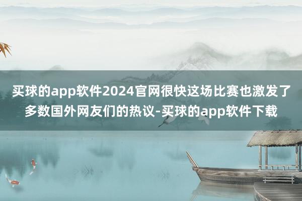 买球的app软件2024官网很快这场比赛也激发了多数国外网友们的热议-买球的app软件下载