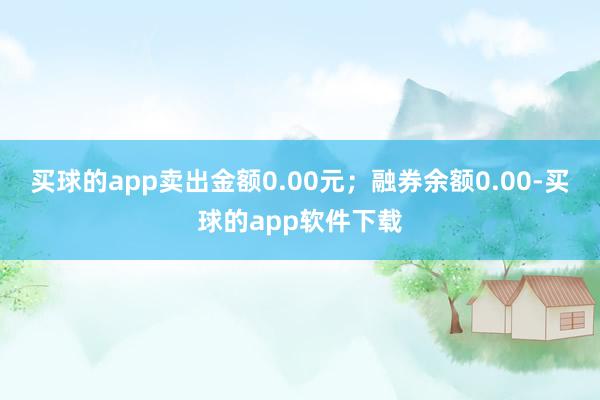 买球的app卖出金额0.00元；融券余额0.00-买球的app软件下载