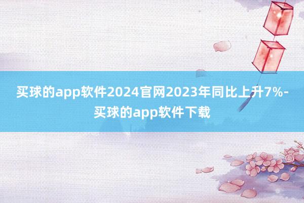 买球的app软件2024官网2023年同比上升7%-买球的app软件下载