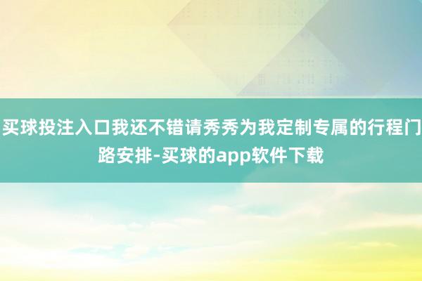 买球投注入口我还不错请秀秀为我定制专属的行程门路安排-买球的app软件下载