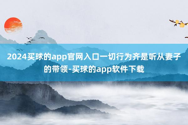 2024买球的app官网入口一切行为齐是听从妻子的带领-买球的app软件下载