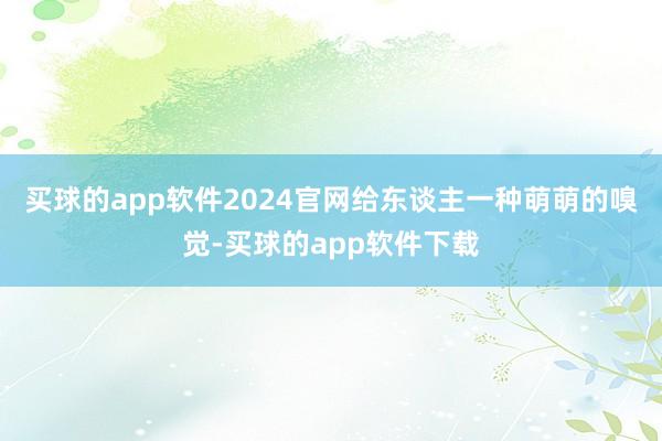 买球的app软件2024官网给东谈主一种萌萌的嗅觉-买球的app软件下载