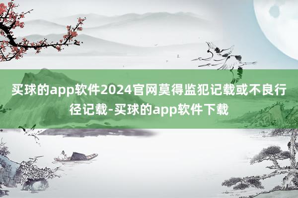 买球的app软件2024官网莫得监犯记载或不良行径记载-买球的app软件下载