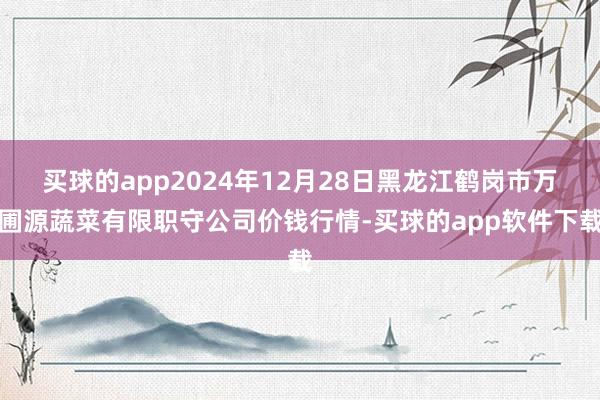买球的app2024年12月28日黑龙江鹤岗市万圃源蔬菜有限职守公司价钱行情-买球的app软件下载
