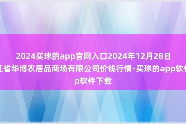 2024买球的app官网入口2024年12月28日黑龙江省华博农居品商场有限公司价钱行情-买球的app软件下载