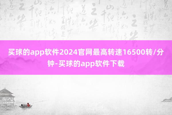 买球的app软件2024官网最高转速16500转/分钟-买球的app软件下载