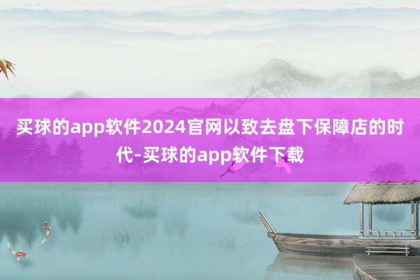 买球的app软件2024官网以致去盘下保障店的时代-买球的app软件下载