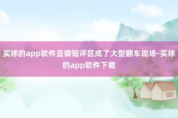 买球的app软件豆瓣短评区成了大型翻车现场-买球的app软件下载
