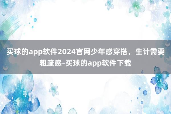 买球的app软件2024官网少年感穿搭，生计需要粗疏感-买球的app软件下载
