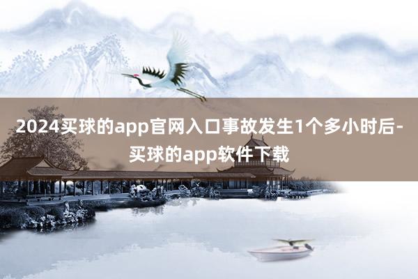 2024买球的app官网入口事故发生1个多小时后-买球的app软件下载