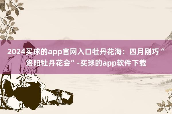 2024买球的app官网入口牡丹花海：四月刚巧“洛阳牡丹花会”-买球的app软件下载