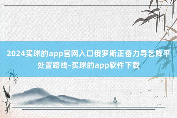 2024买球的app官网入口俄罗斯正奋力寻乞降平处置路线-买球的app软件下载
