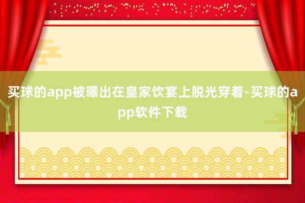 买球的app被曝出在皇家饮宴上脱光穿着-买球的app软件下载