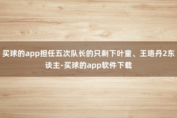 买球的app担任五次队长的只剩下叶童、王珞丹2东谈主-买球的app软件下载
