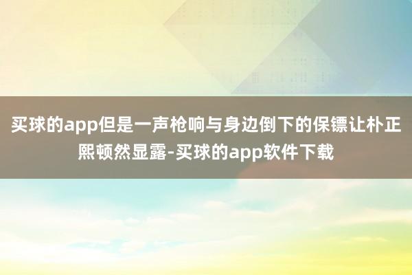 买球的app但是一声枪响与身边倒下的保镖让朴正熙顿然显露-买球的app软件下载