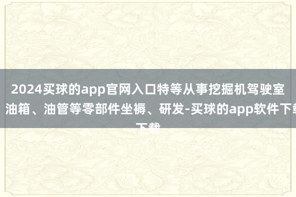 2024买球的app官网入口特等从事挖掘机驾驶室、油箱、油管等零部件坐褥、研发-买球的app软件下载