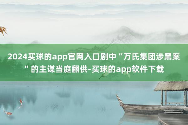 2024买球的app官网入口剧中“万氏集团涉黑案”的主谋当庭翻供-买球的app软件下载