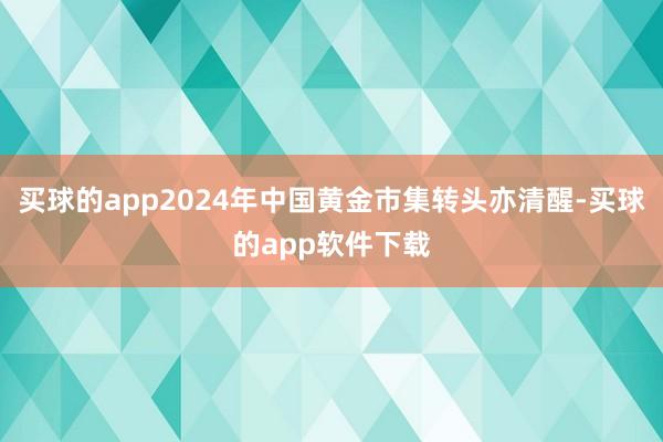 买球的app2024年中国黄金市集转头亦清醒-买球的app软件下载