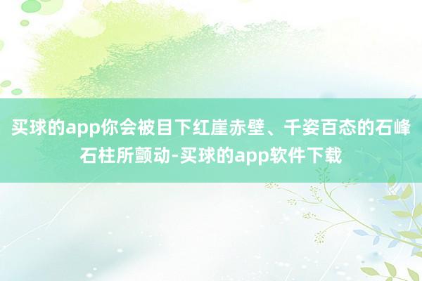 买球的app你会被目下红崖赤壁、千姿百态的石峰石柱所颤动-买球的app软件下载