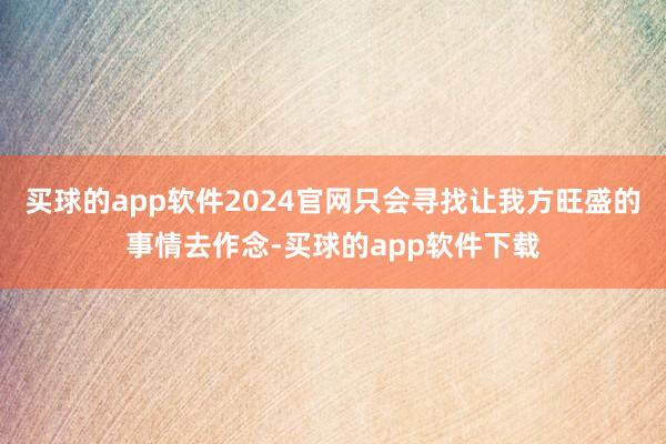 买球的app软件2024官网只会寻找让我方旺盛的事情去作念-买球的app软件下载
