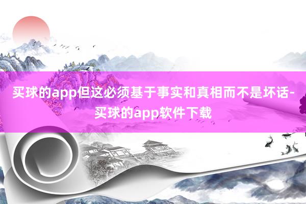 买球的app但这必须基于事实和真相而不是坏话-买球的app软件下载