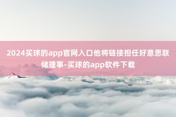 2024买球的app官网入口他将链接担任好意思联储理事-买球的app软件下载
