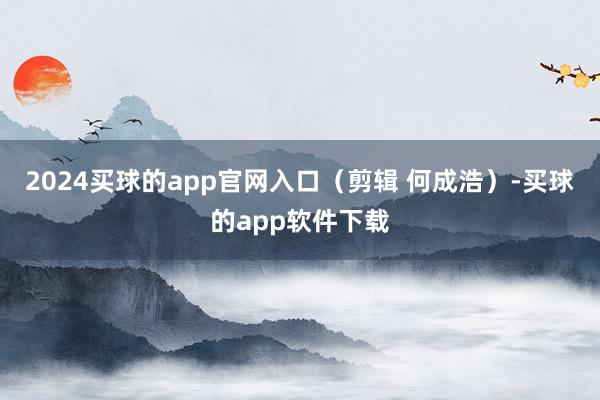 2024买球的app官网入口（剪辑 何成浩）-买球的app软件下载