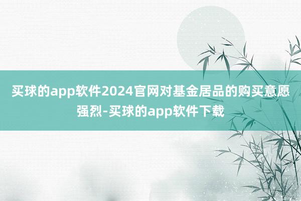 买球的app软件2024官网对基金居品的购买意愿强烈-买球的app软件下载