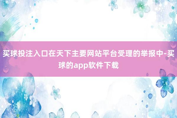 买球投注入口在天下主要网站平台受理的举报中-买球的app软件下载