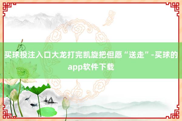 买球投注入口大龙打完凯旋把但愿“送走”-买球的app软件下载