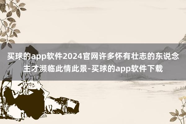 买球的app软件2024官网许多怀有壮志的东说念主才濒临此情此景-买球的app软件下载