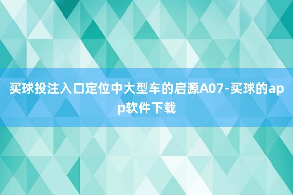 买球投注入口定位中大型车的启源A07-买球的app软件下载