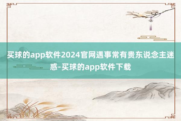 买球的app软件2024官网遇事常有贵东说念主迷惑-买球的app软件下载