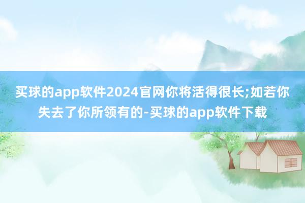 买球的app软件2024官网你将活得很长;如若你失去了你所领有的-买球的app软件下载