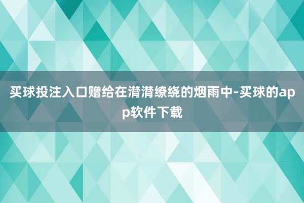 买球投注入口赠给在潸潸缭绕的烟雨中-买球的app软件下载