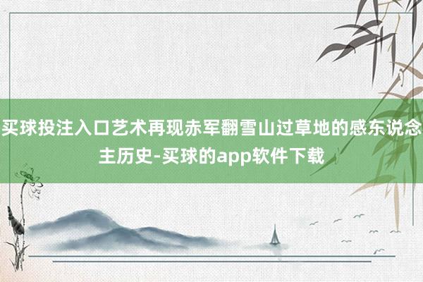买球投注入口艺术再现赤军翻雪山过草地的感东说念主历史-买球的app软件下载