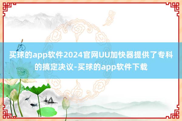 买球的app软件2024官网UU加快器提供了专科的搞定决议-买球的app软件下载