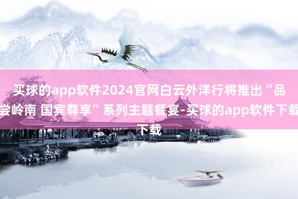 买球的app软件2024官网白云外洋行将推出“品尝岭南 国宾尊享”系列主题餐宴-买球的app软件下载