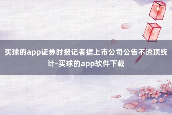 买球的app证券时报记者据上市公司公告不透顶统计-买球的app软件下载