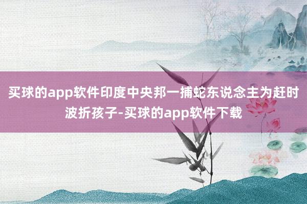 买球的app软件印度中央邦一捕蛇东说念主为赶时波折孩子-买球的app软件下载