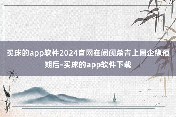 买球的app软件2024官网在阛阓杀青上周企稳预期后-买球的app软件下载