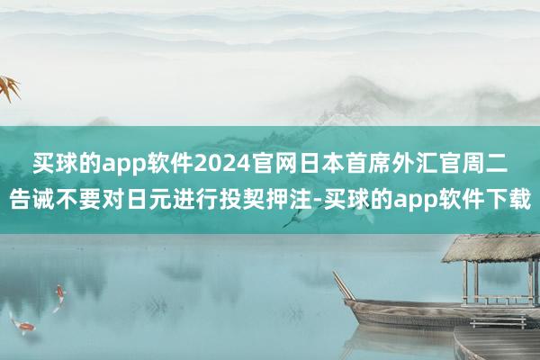 买球的app软件2024官网　　日本首席外汇官周二告诫不要对日元进行投契押注-买球的app软件下载