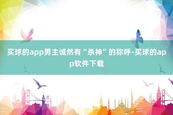 买球的app男主诚然有“杀神”的称呼-买球的app软件下载
