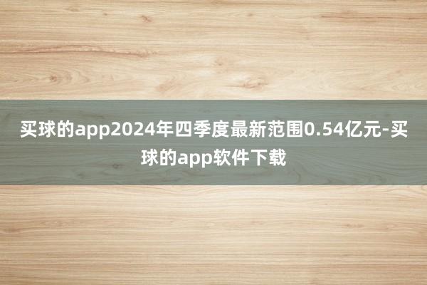 买球的app2024年四季度最新范围0.54亿元-买球的app软件下载