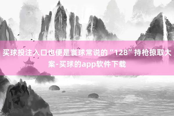 买球投注入口也便是寰球常说的“128”持枪掠取大案-买球的app软件下载