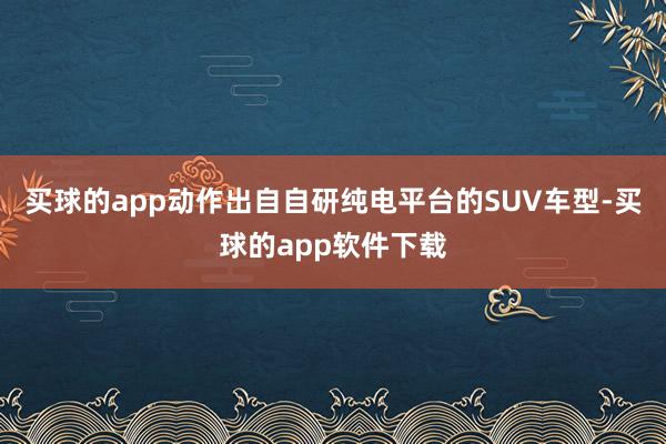 买球的app动作出自自研纯电平台的SUV车型-买球的app软件下载